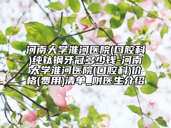 河南大学淮河医院(口腔科)纯钛钢牙冠多少钱-河南大学淮河医院(口腔科)价格(费用)清单_附医生介绍