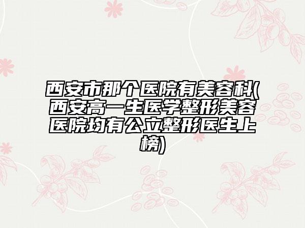 西安市那个医院有美容科(西安高一生医学整形美容医院均有公立整形医生上榜)