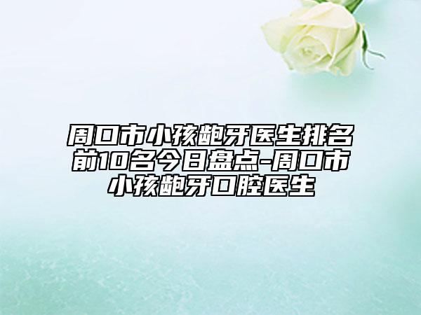 周口市小孩龅牙医生排名前10名今日盘点-周口市小孩龅牙口腔医生