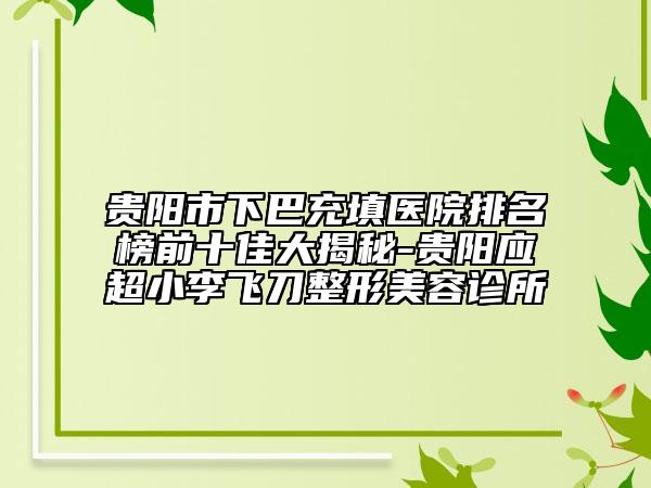 贵阳市下巴充填医院排名榜前十佳大揭秘-贵阳应超小李飞刀整形美容诊所
