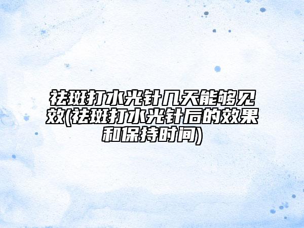 祛斑打水光针几天能够见效(祛斑打水光针后的效果和保持时间)