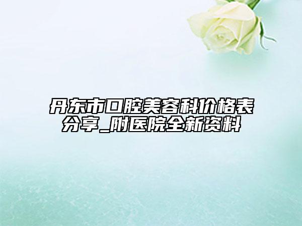丹东市口腔美容科价格表分享_附医院全新资料