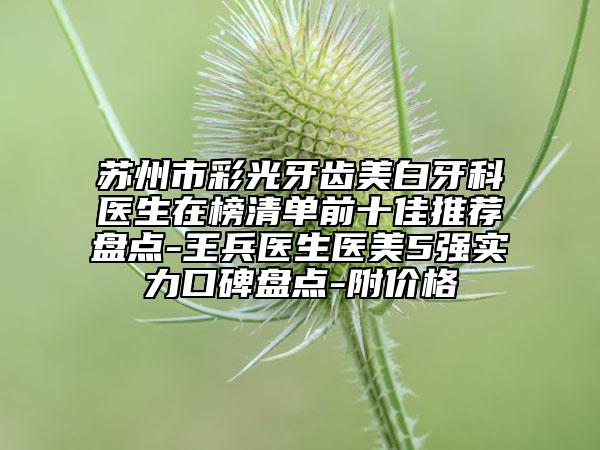 苏州市彩光牙齿美白牙科医生在榜清单前十佳推荐盘点-王兵医生医美5强实力口碑盘点-附价格