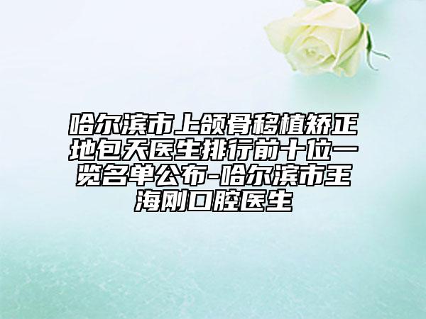 哈尔滨市上颌骨移植矫正地包天医生排行前十位一览名单公布-哈尔滨市王海刚口腔医生