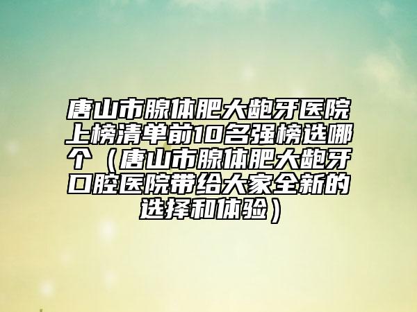 唐山市腺体肥大龅牙医院上榜清单前10名强榜选哪个（唐山市腺体肥大龅牙口腔医院带给大家全新的选择和体验）