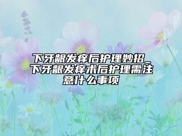 下牙龈发痒后护理妙招_下牙龈发痒术后护理需注意什么事项