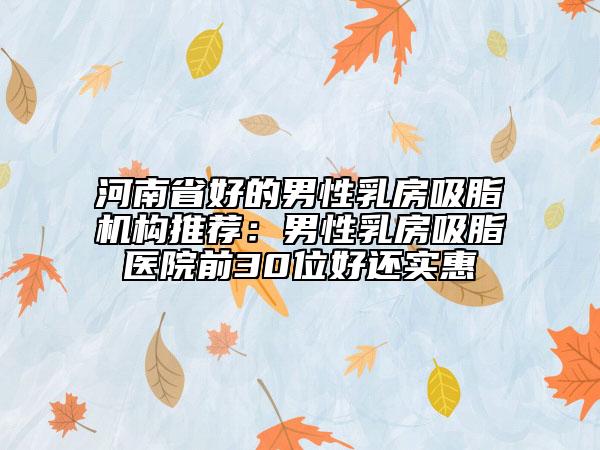 河南省好的男性乳房吸脂机构推荐：男性乳房吸脂医院前30位好还实惠