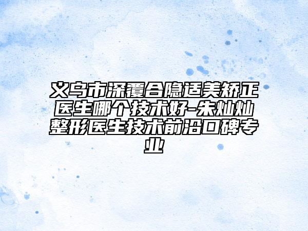 义乌市深覆合隐适美矫正医生哪个技术好-朱灿灿整形医生技术前沿口碑专业