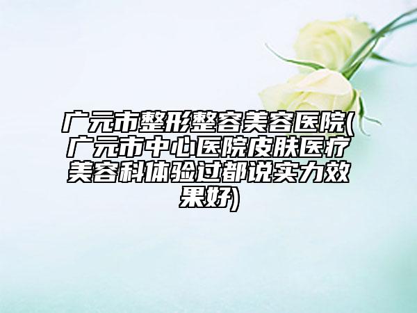 广元市整形整容美容医院(广元市中心医院皮肤医疗美容科体验过都说实力效果好)