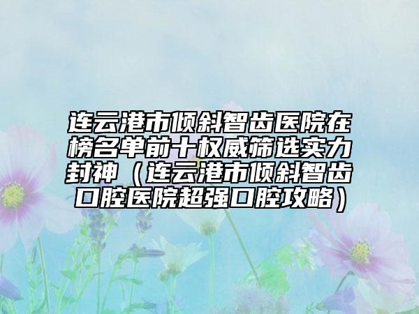 连云港市倾斜智齿医院在榜名单前十权威筛选实力封神（连云港市倾斜智齿口腔医院超强口腔攻略）