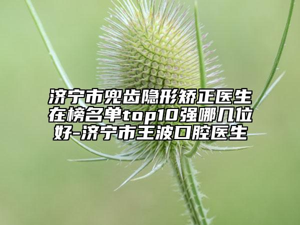 济宁市兜齿隐形矫正医生在榜名单top10强哪几位好-济宁市王波口腔医生