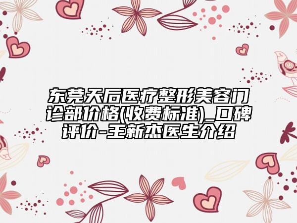 东莞天后医疗整形美容门诊部价格(收费标准)_口碑评价-王新杰医生介绍