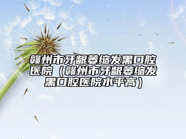 赣州市牙龈萎缩发黑口腔医院（赣州市牙龈萎缩发黑口腔医院水平高）