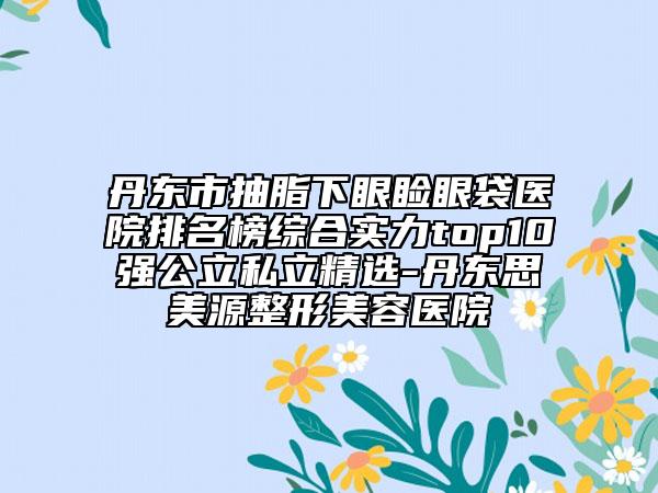 丹东市抽脂下眼睑眼袋医院排名榜综合实力top10强公立私立精选-丹东思美源整形美容医院