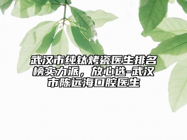 武汉市纯钛烤瓷医生排名榜实力派，放心选-武汉市陈远海口腔医生