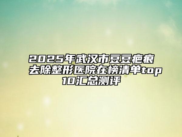 2025年武汉市豆豆疤痕去除整形医院在榜清单top10汇总测评