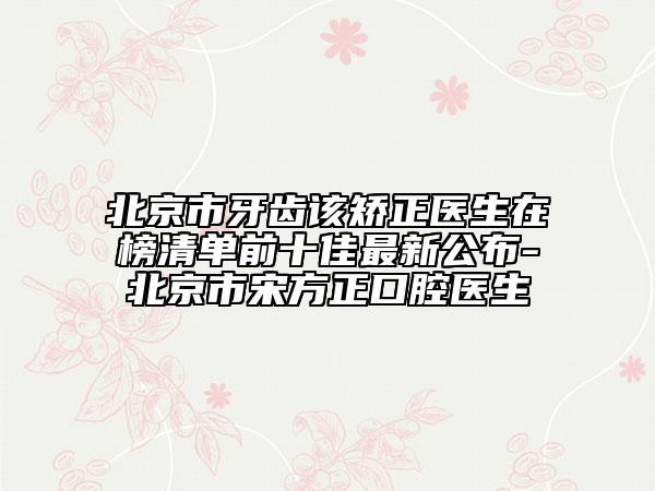 北京市牙齿该矫正医生在榜清单前十佳最新公布-北京市宋方正口腔医生