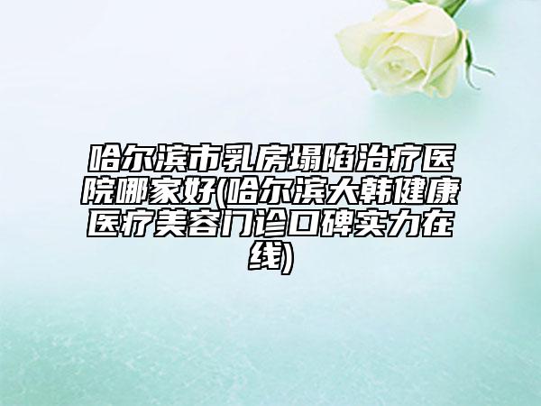 哈尔滨市乳房塌陷治疗医院哪家好(哈尔滨大韩健康医疗美容门诊口碑实力在线)