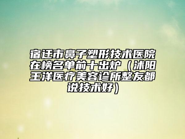 宿迁市鼻子塑形技术医院在榜名单前十出炉（沭阳王洋医疗美容诊所整友都说技术好）