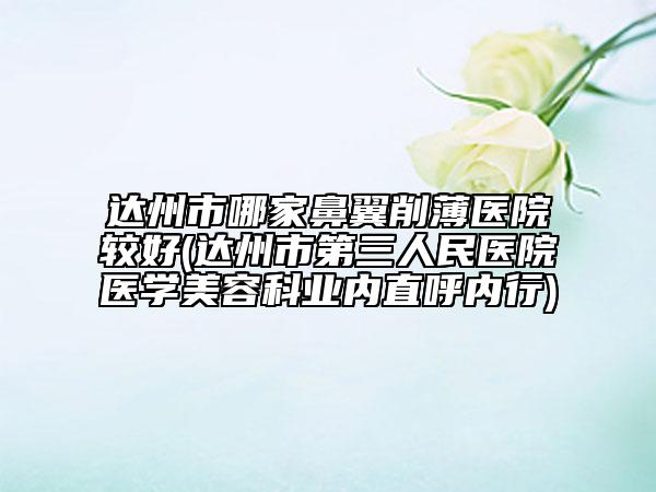达州市哪家鼻翼削薄医院较好(达州市第三人民医院医学美容科业内直呼内行)