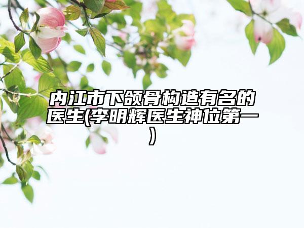 内江市下颌骨构造有名的医生(李明辉医生神位第一)