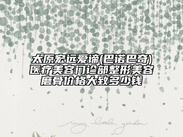 太原宏远爱谛(巴诺巴奇)医疗美容门诊部整形美容磨骨价格大致多少钱