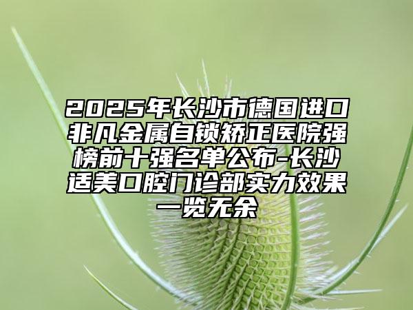 2025年长沙市德国进口非凡金属自锁矫正医院强榜前十强名单公布-长沙适美口腔门诊部实力效果一览无余