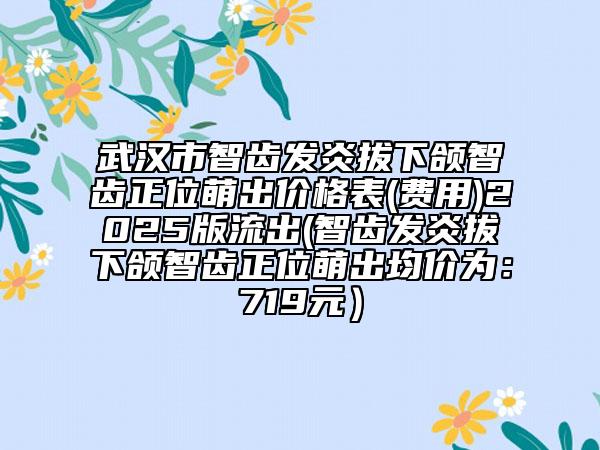 武汉市智齿发炎拔下颌智齿正位萌出价格表(费用)2025版流出(智齿发炎拔下颌智齿正位萌出均价为：719元）
