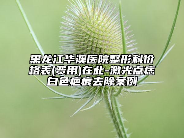 黑龙江华澳医院整形科价格表(费用)在此-激光点痣白色疤痕去除案例