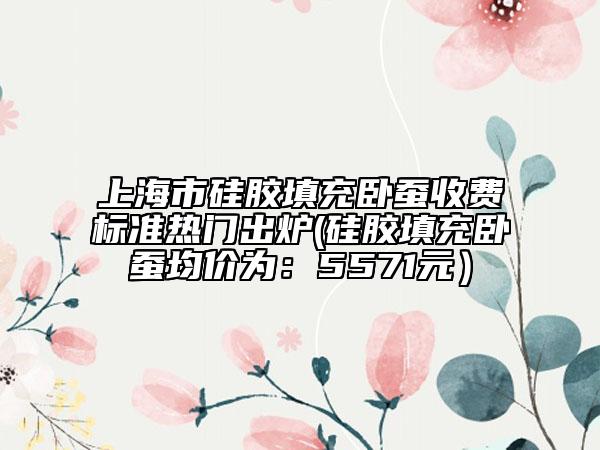 上海市硅胶填充卧蚕收费标准热门出炉(硅胶填充卧蚕均价为：5571元）