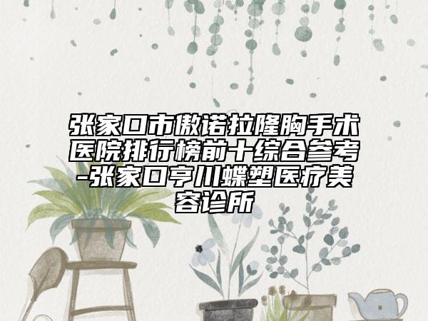 张家口市傲诺拉隆胸手术医院排行榜前十综合参考-张家口亨川蝶塑医疗美容诊所