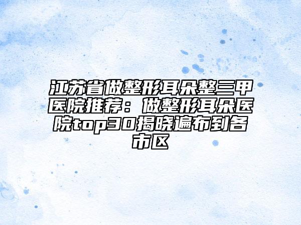 江苏省做整形耳朵整三甲医院推荐：做整形耳朵医院top30揭晓遍布到各市区