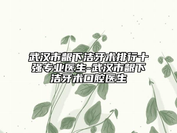 武汉市龈下洁牙术排行十强专业医生-武汉市龈下洁牙术口腔医生