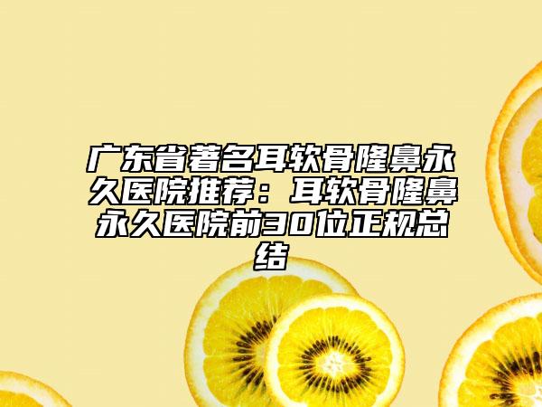 广东省著名耳软骨隆鼻永久医院推荐：耳软骨隆鼻永久医院前30位正规总结