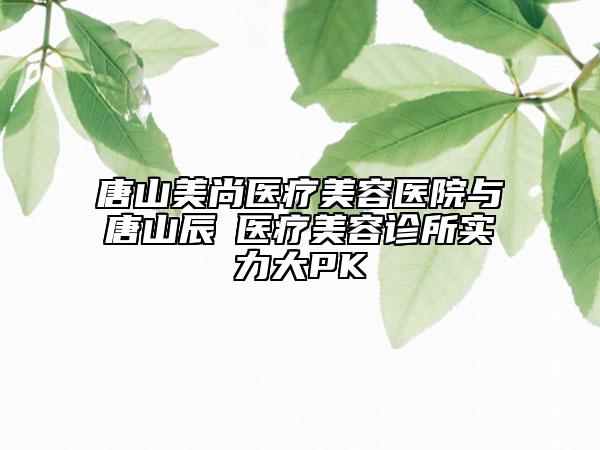 唐山美尚医疗美容医院与唐山辰芃医疗美容诊所实力大PK