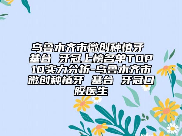 乌鲁木齐市微创种植牙 基台 牙冠上榜名单TOP10实力分析-乌鲁木齐市微创种植牙 基台 牙冠口腔医生