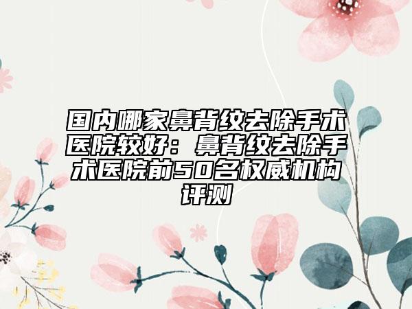 国内哪家鼻背纹去除手术医院较好：鼻背纹去除手术医院前50名权威机构评测