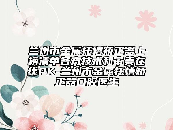 兰州市金属托槽矫正器上榜清单各方技术和审美在线PK-兰州市金属托槽矫正器口腔医生