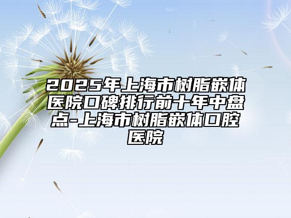 2025年上海市树脂嵌体医院口碑排行前十年中盘点-上海市树脂嵌体口腔医院