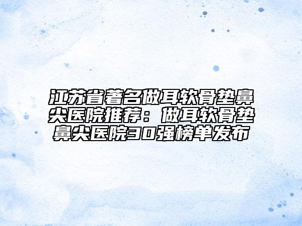 江苏省著名做耳软骨垫鼻尖医院推荐：做耳软骨垫鼻尖医院30强榜单发布