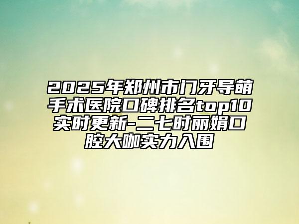 2025年郑州市门牙导萌手术医院口碑排名top10实时更新-二七时丽娟口腔大咖实力入围