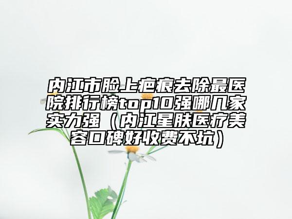内江市脸上疤痕去除最医院排行榜top10强哪几家实力强（内江星肤医疗美容口碑好收费不坑）