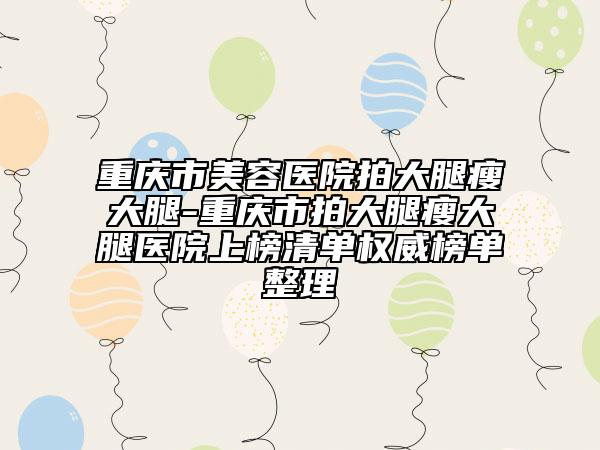 重庆市美容医院拍大腿瘦大腿-重庆市拍大腿瘦大腿医院上榜清单权威榜单整理