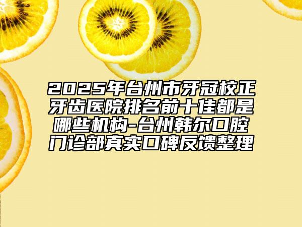 2025年台州市牙冠校正牙齿医院排名前十佳都是哪些机构-台州韩尔口腔门诊部真实口碑反馈整理