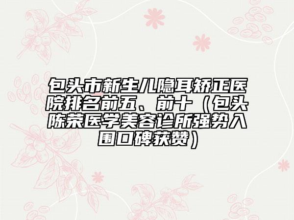 包头市新生儿隐耳矫正医院排名前五、前十（包头陈荣医学美容诊所强势入围口碑获赞）