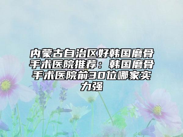 内蒙古自治区好韩国磨骨手术医院推荐：韩国磨骨手术医院前30位哪家实力强