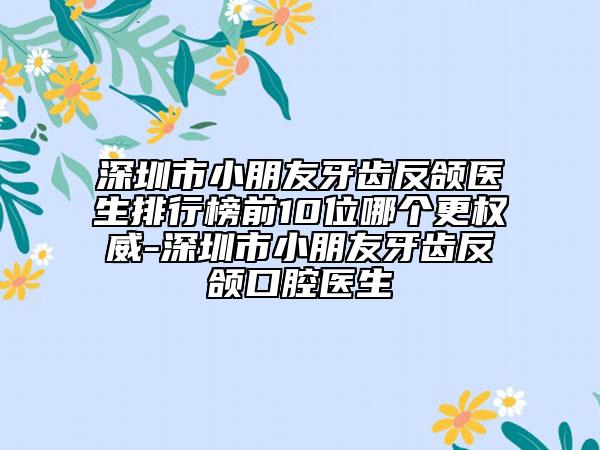 深圳市小朋友牙齿反颌医生排行榜前10位哪个更权威-深圳市小朋友牙齿反颌口腔医生
