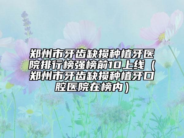 郑州市牙齿缺损种植牙医院排行榜强榜前10上线（郑州市牙齿缺损种植牙口腔医院在榜内）