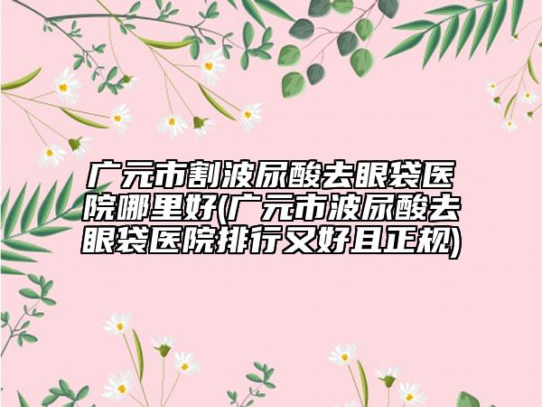 广元市割波尿酸去眼袋医院哪里好(广元市波尿酸去眼袋医院排行又好且正规)