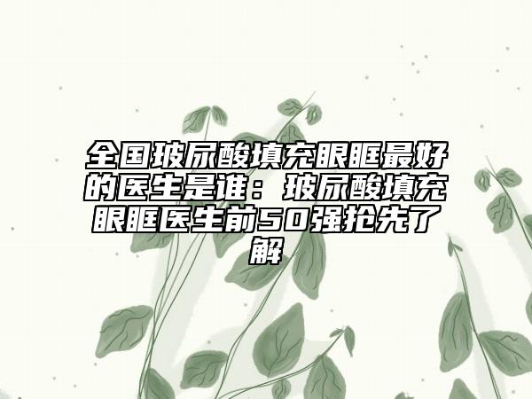 全国玻尿酸填充眼眶最好的医生是谁：玻尿酸填充眼眶医生前50强抢先了解